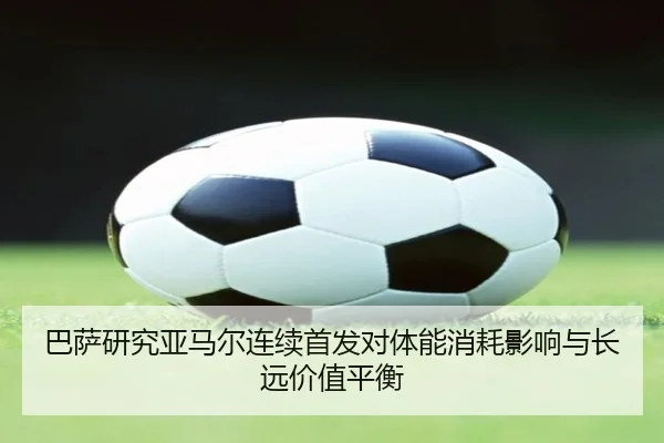 巴萨研究亚马尔连续首发对体能消耗影响与长远价值平衡