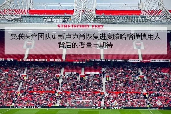 曼联医疗团队更新卢克肖恢复进度滕哈格谨慎用人背后的考量与期待