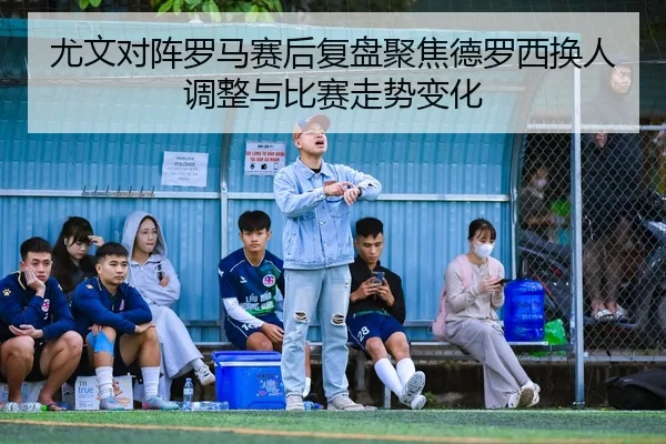 尤文对阵罗马赛后复盘聚焦德罗西换人调整与比赛走势变化